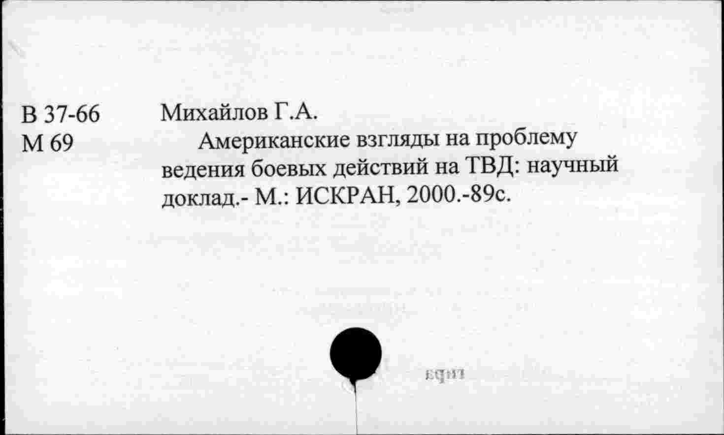 ﻿В 37-66	Михайлов Г.А.
М 69	Американские взгляды на проблему
ведения боевых действий на ТВД: научный доклад,- М.: ИСКР АН, 2000.-89с.
